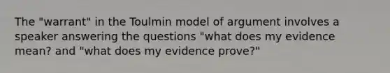 The "warrant" in the Toulmin model of argument involves a speaker answering the questions "what does my evidence mean? and "what does my evidence prove?"