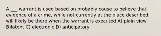 A ___ warrant is used based on probably cause to believe that evidence of a crime, while not currently at the place described, will likely be there when the warrant is executed A) plain view B)latent C) electronic D) anticipatory