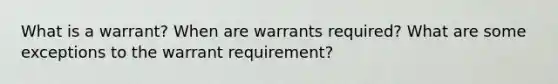 What is a warrant? When are warrants required? What are some exceptions to the warrant requirement?