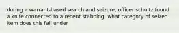 during a warrant-based search and seizure, officer schultz found a knife connected to a recent stabbing. what category of seized item does this fall under