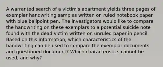 A warranted search of a victim's apartment yields three pages of exemplar handwriting samples written on ruled notebook paper with blue ballpoint pen. The investigators would like to compare the handwriting on these exemplars to a potential suicide note found with the dead victim written on unruled paper in pencil. Based on this information, which characteristics of the handwriting can be used to compare the exemplar documents and questioned document? Which characteristics cannot be used, and why?