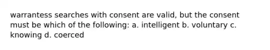 warrantess searches with consent are valid, but the consent must be which of the following: a. intelligent b. voluntary c. knowing d. coerced