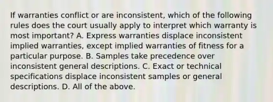 If warranties conflict or are inconsistent, which of the following rules does the court usually apply to interpret which warranty is most important? A. Express warranties displace inconsistent implied warranties, except implied warranties of fitness for a particular purpose. B. Samples take precedence over inconsistent general descriptions. C. Exact or technical specifications displace inconsistent samples or general descriptions. D. All of the above.