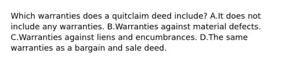 Which warranties does a quitclaim deed include? A.It does not include any warranties. B.Warranties against material defects. C.Warranties against liens and encumbrances. D.The same warranties as a bargain and sale deed.