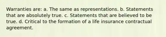 Warranties are: a. The same as representations. b. Statements that are absolutely true. c. Statements that are believed to be true. d. Critical to the formation of a life insurance contractual agreement.