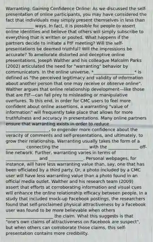 Warranting: Gaining Confidence Online: As we discussed the self-presentation of online participants, you may have considered the fact that individuals may simply present themselves in less than _____________ ways. In fact, it is possible for people to assert online identities and believe that others will simply subscribe to everything that is written or posted. What happens if the partners decide to initiate a FtF meeting? Will the self- presentations be deemed truthful? Will the impressions be accurate? To ameliorate distorted and deceptive online presentations, Joseph Walther and his colleague Malcolm Parks (2002) articulated the need for "warranting" behavior by communicators. In the online universe, *___________________* is defined as "the perceived legitimacy and validity of information about another person that one may receive or observe online". Walther argues that online relationship development—like those that are FtF—can fall prey to misleading or manipulative overtures. To this end, in order for CMC users to feel more confident about online assertions, a warranting "value of information" will frequently take place that allows for more truthfulness and accuracy in presentations. Many online partners ensure that warranting exists in order to reduce ____________________, to engender more confidence about the veracity of comments and self-presentations, and ultimately, to grow their relationship. Warranting usually takes the form of a _________ connecting the _____________ with the ______________ off-line network. Further, warranting varies in terms of _______________ and ________________. Personal webpages, for instance, will have less warranting value than, say, one that has been officiated by a third party. Or, a photo included by a CMC user will have less warranting value than a photo found in an official media outlet. Walther and his research team (2009) assert that efforts at corroborating information and visual cues will enhance the online relationship efficacy between people. In a study that included mock-up Facebook postings, the researchers found that self-proclaimed physical attractiveness by a Facebook user was found to be more believable when others ______________________ the claim. What this suggests is that "one's own claims of attractiveness on Facebook are suspect", but when others can corroborate those claims, this self-presentation contains more credibility.