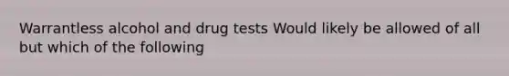 Warrantless alcohol and drug tests Would likely be allowed of all but which of the following