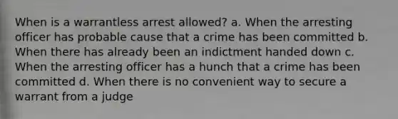 When is a warrantless arrest allowed? a. When the arresting officer has probable cause that a crime has been committed b. When there has already been an indictment handed down c. When the arresting officer has a hunch that a crime has been committed d. When there is no convenient way to secure a warrant from a judge