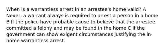 When is a warrantless arrest in an arrestee's home valid? A Never, a warrant always is required to arrest a person in a home B If the police have probable cause to believe that the arrestee committed a felony and may be found in the home C If the government can show exigent circumstances justifying the in-home warrantless arrest