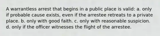 A warrantless arrest that begins in a public place is valid: a. only if probable cause exists, even if the arrestee retreats to a private place. b. only with good faith. c. only with reasonable suspicion. d. only if the officer witnesses the flight of the arrestee.