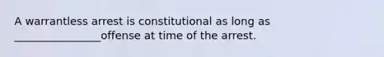 A warrantless arrest is constitutional as long as ________________offense at time of the arrest.