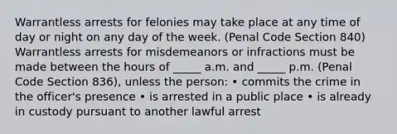 Warrantless arrests for felonies may take place at any time of day or night on any day of the week. (Penal Code Section 840) Warrantless arrests for misdemeanors or infractions must be made between the hours of _____ a.m. and _____ p.m. (Penal Code Section 836), unless the person: • commits the crime in the officer's presence • is arrested in a public place • is already in custody pursuant to another lawful arrest