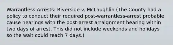 Warrantless Arrests: Riverside v. McLaughlin (The County had a policy to conduct their required post-warrantless-arrest probable cause hearings with the post-arrest arraignment hearing within two days of arrest. This did not include weekends and holidays so the wait could reach 7 days.)