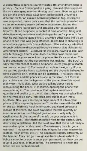 A warrantless cellphone search violates 4th amendment right to privacy · Facts: o D belonged to a gang. Him and others opened fire on a rival gang member driving past them. Shooters got into D's car and drove away. Days later, police pulled D over in a different car for an expired license registration tag. D's license was suspended; police policy was that the car be impounded and so do an inventory search before impoundment. During this search, officers found guns and arrested D for possession of firearms. D had cellphone in pocket at time of arrest. Gang unit detective analyzed videos and photographs on D's phone to find that he was making gang signs & analyzed other gang indicia on phone to see if he was gang affiliated. D was tied to shootings. D moved to suppress info from cellphone. · Was evidence admitted through cellphone discovered through a search that violated 4th amendment search? - Ginsburg for the court. Having to deal with new technology. Courts were divided at this point. Some said that of course you can look into a phone like it's a container. This is the argument that the government was making. - The SCOTUS says that you cannot search a cellphone unless you get a search warrant or consent. ○ The second exception is exigency. IF you are worried about a bomb exploding and the phone is believed to have evidence on it, then it can be searched. - The court treats smartphones and flip phones as one in the same. ○ If there is just a picture on the background of the phone, then this is just plainview. This is okay. What we are talking about here is manipulating the phone. ○ In Worrie, opening the phone was manipulating it - The court says that digital info differs in quantity and quality ○ In the old days, there was a physical limit to what you could carry. You could only put so much into a briefcase. Now, you can carry a huge amount of info in your phone. § Why is quantity important? Like the case with the GPS on the car. With this much information, you could produce a mosaic of their life. The court says here that the quantity of information is too much to just give access to willy nilly. ○ Quality: what is the nature of the info on your cellphone. It is highly personal. - Isn't there an option here for the citizen. Sure, don't carry a cellphone. But the court says that this is not really a reasonable option at this point. - The takeaway here is: get a warrant! - This same argument kind of goes for other electronics: laptops, Flash drives, etc. ○ This opperates slightly differently at the boarder. They can go through electronics to an extent. ○ Police cannot force you to enter your password, but they can put it up to your face, or thumbprint. The difference is is that the latter two are nontestimonial.