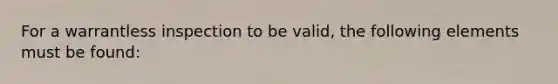 For a warrantless inspection to be valid, the following elements must be found: