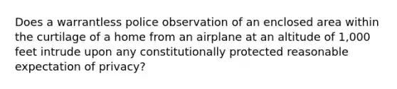 Does a warrantless police observation of an enclosed area within the curtilage of a home from an airplane at an altitude of 1,000 feet intrude upon any constitutionally protected reasonable expectation of privacy?