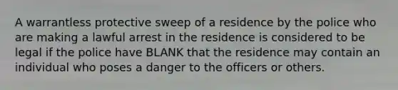 A warrantless protective sweep of a residence by the police who are making a lawful arrest in the residence is considered to be legal if the police have BLANK that the residence may contain an individual who poses a danger to the officers or others.