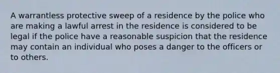 A warrantless protective sweep of a residence by the police who are making a lawful arrest in the residence is considered to be legal if the police have a reasonable suspicion that the residence may contain an individual who poses a danger to the officers or to others.