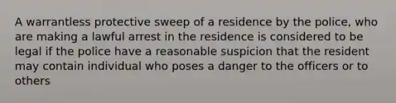 A warrantless protective sweep of a residence by the police, who are making a lawful arrest in the residence is considered to be legal if the police have a reasonable suspicion that the resident may contain individual who poses a danger to the officers or to others