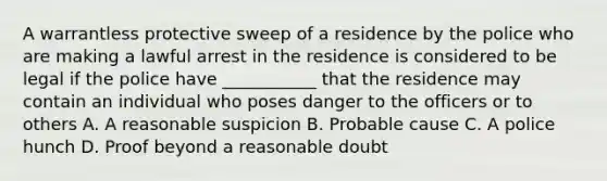 A warrantless protective sweep of a residence by the police who are making a lawful arrest in the residence is considered to be legal if the police have ___________ that the residence may contain an individual who poses danger to the officers or to others A. A reasonable suspicion B. Probable cause C. A police hunch D. Proof beyond a reasonable doubt