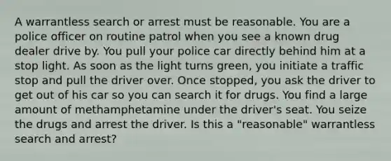 A warrantless search or arrest must be reasonable. You are a police officer on routine patrol when you see a known drug dealer drive by. You pull your police car directly behind him at a stop light. As soon as the light turns green, you initiate a traffic stop and pull the driver over. Once stopped, you ask the driver to get out of his car so you can search it for drugs. You find a large amount of methamphetamine under the driver's seat. You seize the drugs and arrest the driver. Is this a "reasonable" warrantless search and arrest?