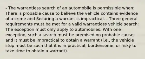 - The warrantless search of an automobile is permissible when: There is probable cause to believe the vehicle contains evidence of a crime and Securing a warrant is impractical. - Three general requirements must be met for a valid warrantless vehicle search: The exception must only apply to automobiles; With one exception, such a search must be premised on probable cause; and It must be impractical to obtain a warrant (i.e., the vehicle stop must be such that it is impractical, burdensome, or risky to take time to obtain a warrant).