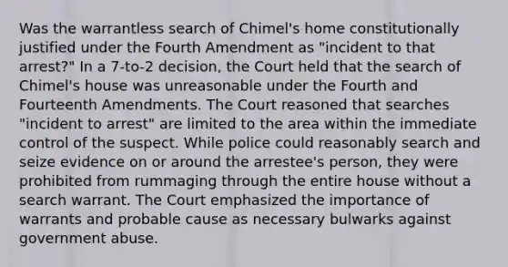 Was the warrantless search of Chimel's home constitutionally justified under the Fourth Amendment as "incident to that arrest?" In a 7-to-2 decision, the Court held that the search of Chimel's house was unreasonable under the Fourth and Fourteenth Amendments. The Court reasoned that searches "incident to arrest" are limited to the area within the immediate control of the suspect. While police could reasonably search and seize evidence on or around the arrestee's person, they were prohibited from rummaging through the entire house without a search warrant. The Court emphasized the importance of warrants and probable cause as necessary bulwarks against government abuse.