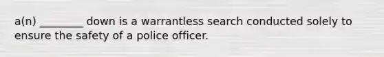 a(n) ________ down is a warrantless search conducted solely to ensure the safety of a police officer.