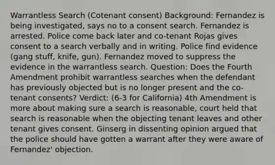 Warrantless Search (Cotenant consent) Background: Fernandez is being investigated, says no to a consent search. Fernandez is arrested. Police come back later and co-tenant Rojas gives consent to a search verbally and in writing. Police find evidence (gang stuff, knife, gun). Fernandez moved to suppress the evidence in the warrantless search. Question: Does the Fourth Amendment prohibit warrantless searches when the defendant has previously objected but is no longer present and the co-tenant consents? Verdict: (6-3 for California) 4th Amendment is more about making sure a search is reasonable, court held that search is reasonable when the objecting tenant leaves and other tenant gives consent. Ginserg in dissenting opinion argued that the police should have gotten a warrant after they were aware of Fernandez' objection.