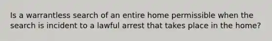 Is a warrantless search of an entire home permissible when the search is incident to a lawful arrest that takes place in the home?