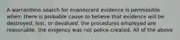 A warrantless search for evanescent evidence is permissible when: there is probable cause to believe that evidence will be destroyed, lost, or devalued. the procedures employed are reasonable. the exigency was not police-created. All of the above