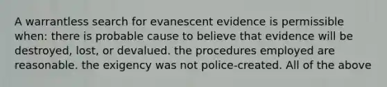 A warrantless search for evanescent evidence is permissible when: there is probable cause to believe that evidence will be destroyed, lost, or devalued. the procedures employed are reasonable. the exigency was not police-created. All of the above