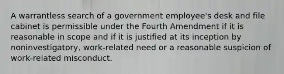 A warrantless search of a government employee's desk and file cabinet is permissible under the Fourth Amendment if it is reasonable in scope and if it is justified at its inception by noninvestigatory, work-related need or a reasonable suspicion of work-related misconduct.