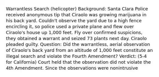 Warrantless Search (helicopter) Background: Santa Clara Police received anonymous tip that Ciraolo was growing marijuana in his back yard. Couldn't observe the yard due to a high fence encircling it, so police used a private plane and flew over Ciraolo's house up 1,000 feet. Fly over confirmed suspicions, they obtained a warrant and seized 73 plants next day. Ciraolo pleaded guilty. Question: Did the warrantless, aerial observation of Ciraolo's back yard from an altitude of 1,000 feet constitute an illegal search and violate the Fourth Amendment? Verdict: (5-4 for California) Court held that the observation did not violate the 4th Amendment. Since the observations were nonintrusive