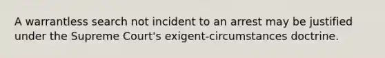 A warrantless search not incident to an arrest may be justified under the Supreme Court's exigent-circumstances doctrine.