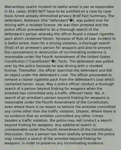 Warrantless search incident to lawful arrest is per se reasonable in ALL cases; DOES NOT have to be justified on a case by case basis Arrest already diminished privacy Brief Fact Summary. The defendant, Robinson (the "defendant"�), was pulled over for driving with a revoked license. He was then arrested and the police officer proceeded to do a thorough search of the defendant's person whereby the officer found a closed cigarette pack which contained heroin. Synopsis of Rule of Law. Incident to a lawful arrest, even for a driving violation, a thorough search (frisk) of an arrestee's person for weapons and also to prevent the concealment or destruction of incriminating evidence is reasonable under the Fourth Amendment of the United States Constitution ("Constitution"�). Facts. The defendant was pulled over by the police because he was driving with a revoked license. Thereafter, the officer searched the defendant and felt an object under the defendant's coat. The officer proceeded to remove a closed cigarette pack from the defendant's coat which contained heroin. Issue. May a police officer conduct a thorough search of a person beyond frisking for weapons when the arrestee has committed only a traffic offense? Held. Yes. A search of an arrestee's person beyond frisking for weapons is reasonable under the Fourth Amendment of the Constitution, even where there is no reason to believe the arrestee committed any crime other than the traffic violation. Dissent. Where there is no evidence that an arrestee committed any other crimes besides a traffic violation, the police may not conduct a search beyond frisking for weapons. Any additional search is unreasonable under the Fourth Amendment of the Constitution. Discussion. Once a person has been lawfully arrested, the police may conduct a search of the arrestee beyond frisking for weapons, in order to preserve any incriminating evidence.