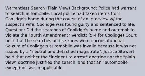 Warrantless Search (Plain View) Background: Police had warrant to search automobile. Local police had taken items from Coolidge's home during the course of an interview w/ the suspect's wife. Coolidge was found guilty and sentenced to life. Question: Did the searches of Coolidge's home and automobile violate the Fourth Amendment? Verdict: (5-4 for Coolidge) Court held that the searches and seizures were unconstitutional. Seizure of Coolidge's automobile was invalid because it was not issued by a "neutral and detached magistrate". Justice Stewart held that neither the "incident to arrest" doctrine nor the "plain view" doctrine justified the search, and that an "automobile exception" was inapplicable.