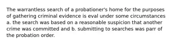 The warrantless search of a probationer's home for the purposes of gathering criminal evidence is eval under some circumstances a. the search was based on a reasonable suspicion that another crime was committed and b. submitting to searches was parr of the probation order.