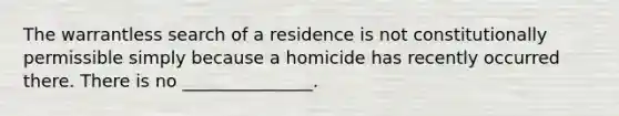 The warrantless search of a residence is not constitutionally permissible simply because a homicide has recently occurred there. There is no _______________.