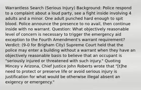 Warrantless Search (Serious Injury) Background: Police respond to a complaint about a loud party, see a fight inside involving 4 adults and a minor. One adult punched hard enough to spit blood. Police announce the presence to no avail, then continue inside with no warrant. Question: What objectively reasonable level of concern is necessary to trigger the emergency aid exception to the Fourth Amendment's warrant requirement? Verdict: (9-0 for Brigham City) Supreme Court held that the police may enter a building without a warrant when they have an objectively reasonable basis to believe that an occupant is "seriously injured or threatened with such injury." Quoting Mincey v Arizona, Chief Justice John Roberts wrote that "[t]he need to protect or preserve life or avoid serious injury is justification for what would be otherwise illegal absent an exigency or emergency."