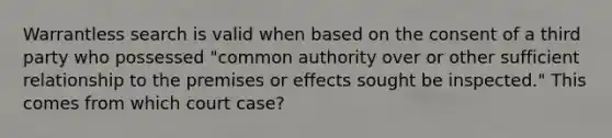 Warrantless search is valid when based on the consent of a third party who possessed "common authority over or other sufficient relationship to the premises or effects sought be inspected." This comes from which court case?