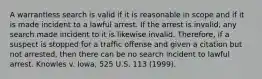 A warrantless search is valid if it is reasonable in scope and if it is made incident to a lawful arrest. If the arrest is invalid, any search made incident to it is likewise invalid. Therefore, if a suspect is stopped for a traffic offense and given a citation but not arrested, then there can be no search incident to lawful arrest. Knowles v. Iowa, 525 U.S. 113 (1999).