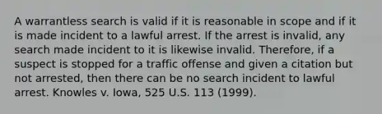 A warrantless search is valid if it is reasonable in scope and if it is made incident to a lawful arrest. If the arrest is invalid, any search made incident to it is likewise invalid. Therefore, if a suspect is stopped for a traffic offense and given a citation but not arrested, then there can be no search incident to lawful arrest. Knowles v. Iowa, 525 U.S. 113 (1999).