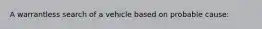 A warrantless search of a vehicle based on probable cause: