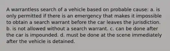 A warrantless search of a vehicle based on probable cause: a. is only permitted if there is an emergency that makes it impossible to obtain a search warrant before the car leaves the jurisdiction. b. is not allowed without a search warrant. c. can be done after the car is impounded. d. must be done at the scene immediately after the vehicle is detained.