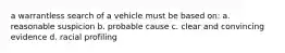 a warrantless search of a vehicle must be based on: a. reasonable suspicion b. probable cause c. clear and convincing evidence d. racial profiling