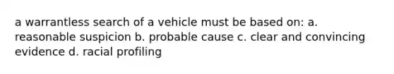 a warrantless search of a vehicle must be based on: a. reasonable suspicion b. probable cause c. clear and convincing evidence d. racial profiling