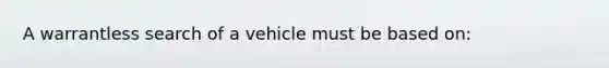 A warrantless search of a vehicle must be based on:​