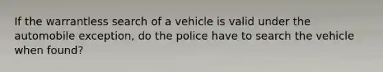 If the warrantless search of a vehicle is valid under the automobile exception, do the police have to search the vehicle when found?