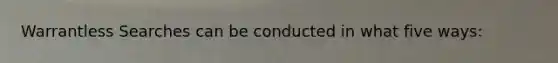 Warrantless Searches can be conducted in what five ways: